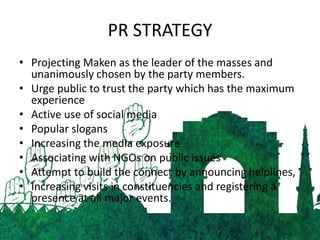 PR STRATEGY
• Projecting Maken as the leader of the masses and
unanimously chosen by the party members.
• Urge public to trust the party which has the maximum
experience
• Active use of social media
• Popular slogans
• Increasing the media exposure
• Associating with NGOs on public issues
• Attempt to build the connect by announcing helplines,
• Increasing visits in constituencies and registering a
presence at all major events.
 