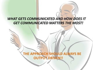 WHAT GETS COMMUNICATED AND HOW DOES IT
GET COMMUNICATED MATTERS THE MOST!
THE APPROACH SHOULD ALWAYS BE
OUTPUT DRIVEN!!
 