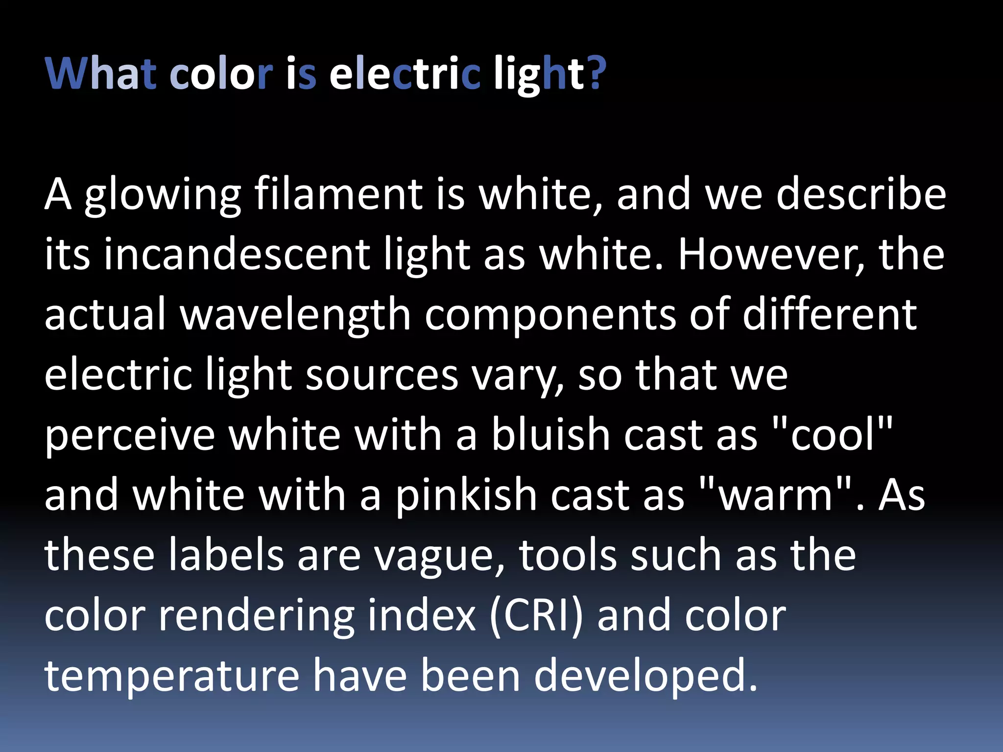 What color is electric light?

A glowing filament is white, and we describe
its incandescent light as white. However, the
actual wavelength components of different
electric light sources vary, so that we
perceive white with a bluish cast as "cool"
and white with a pinkish cast as "warm". As
these labels are vague, tools such as the
color rendering index (CRI) and color
temperature have been developed.
 