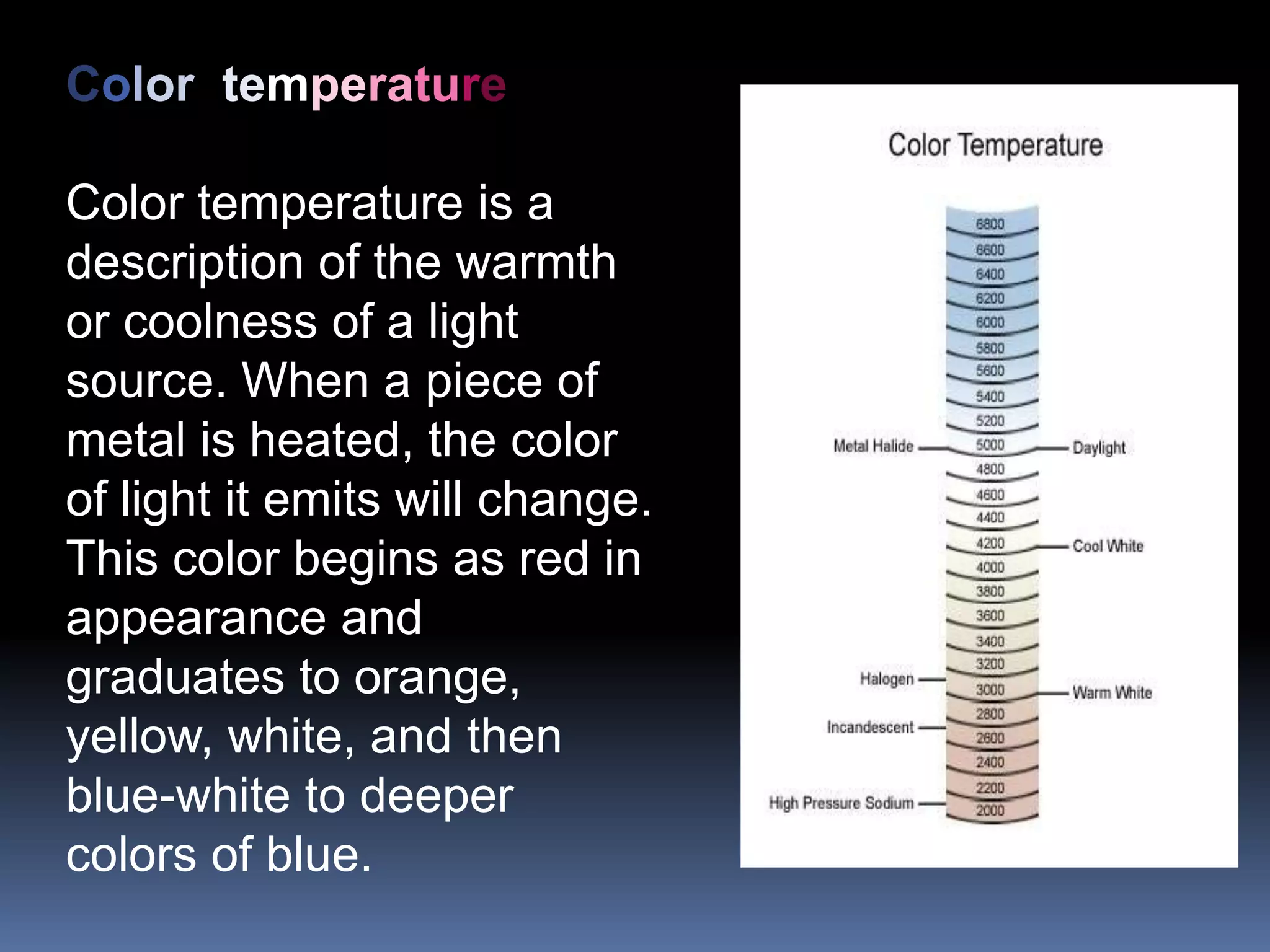 Color temperature

Color temperature is a
description of the warmth
or coolness of a light
source. When a piece of
metal is heated, the color
of light it emits will change.
This color begins as red in
appearance and
graduates to orange,
yellow, white, and then
blue-white to deeper
colors of blue.
 