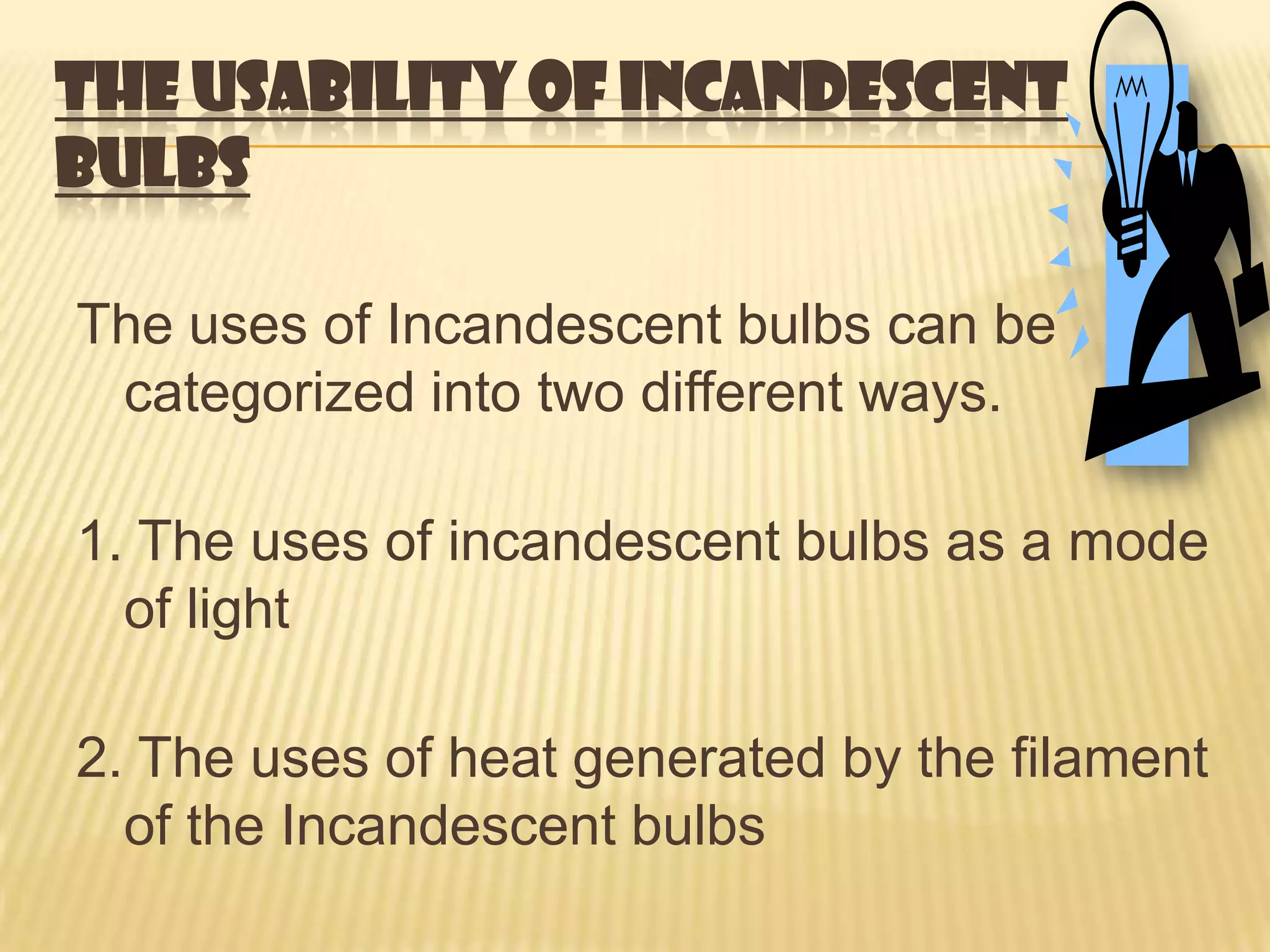 THE USABILITY OF INCANDESCENT
BULBS

The uses of Incandescent bulbs can be
 categorized into two different ways.

1. The uses of incandescent bulbs as a mode
  of light

2. The uses of heat generated by the filament
  of the Incandescent bulbs
 