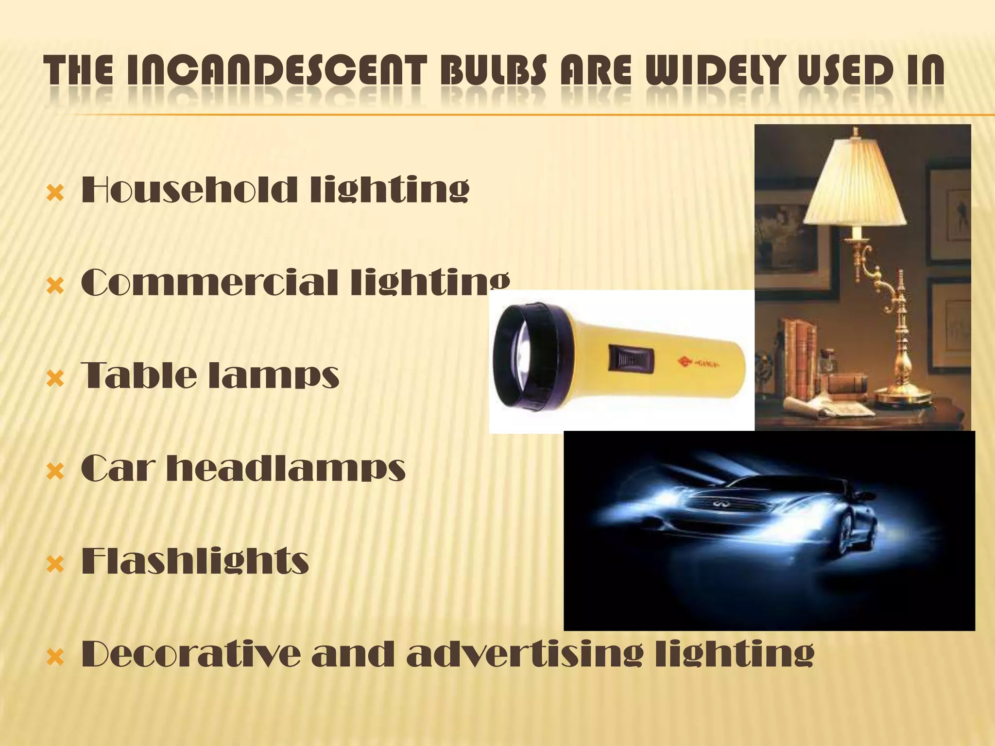 THE INCANDESCENT BULBS ARE WIDELY USED IN

   Household lighting

   Commercial lighting

   Table lamps

   Car headlamps

   Flashlights

   Decorative and advertising lighting
 