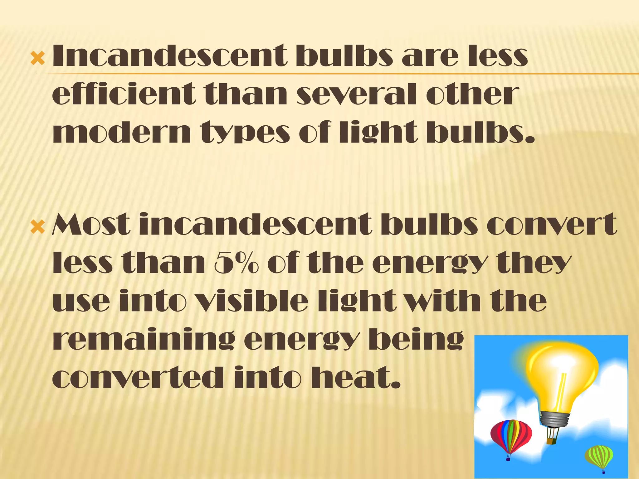  Incandescent  bulbs are less
 efficient than several other
 modern types of light bulbs.

 Most incandescent bulbs convert
 less than 5% of the energy they
 use into visible light with the
 remaining energy being
 converted into heat.
 