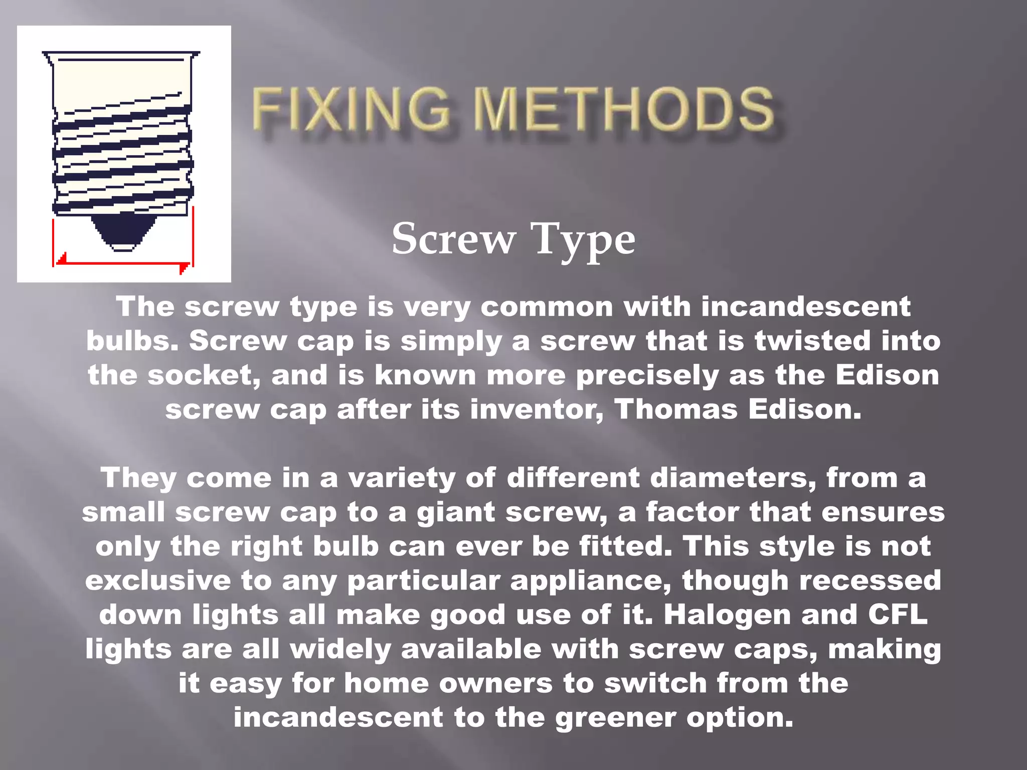 Screw Type
  The screw type is very common with incandescent
bulbs. Screw cap is simply a screw that is twisted into
the socket, and is known more precisely as the Edison
     screw cap after its inventor, Thomas Edison.

  They come in a variety of different diameters, from a
small screw cap to a giant screw, a factor that ensures
 only the right bulb can ever be fitted. This style is not
exclusive to any particular appliance, though recessed
 down lights all make good use of it. Halogen and CFL
lights are all widely available with screw caps, making
       it easy for home owners to switch from the
           incandescent to the greener option.
 