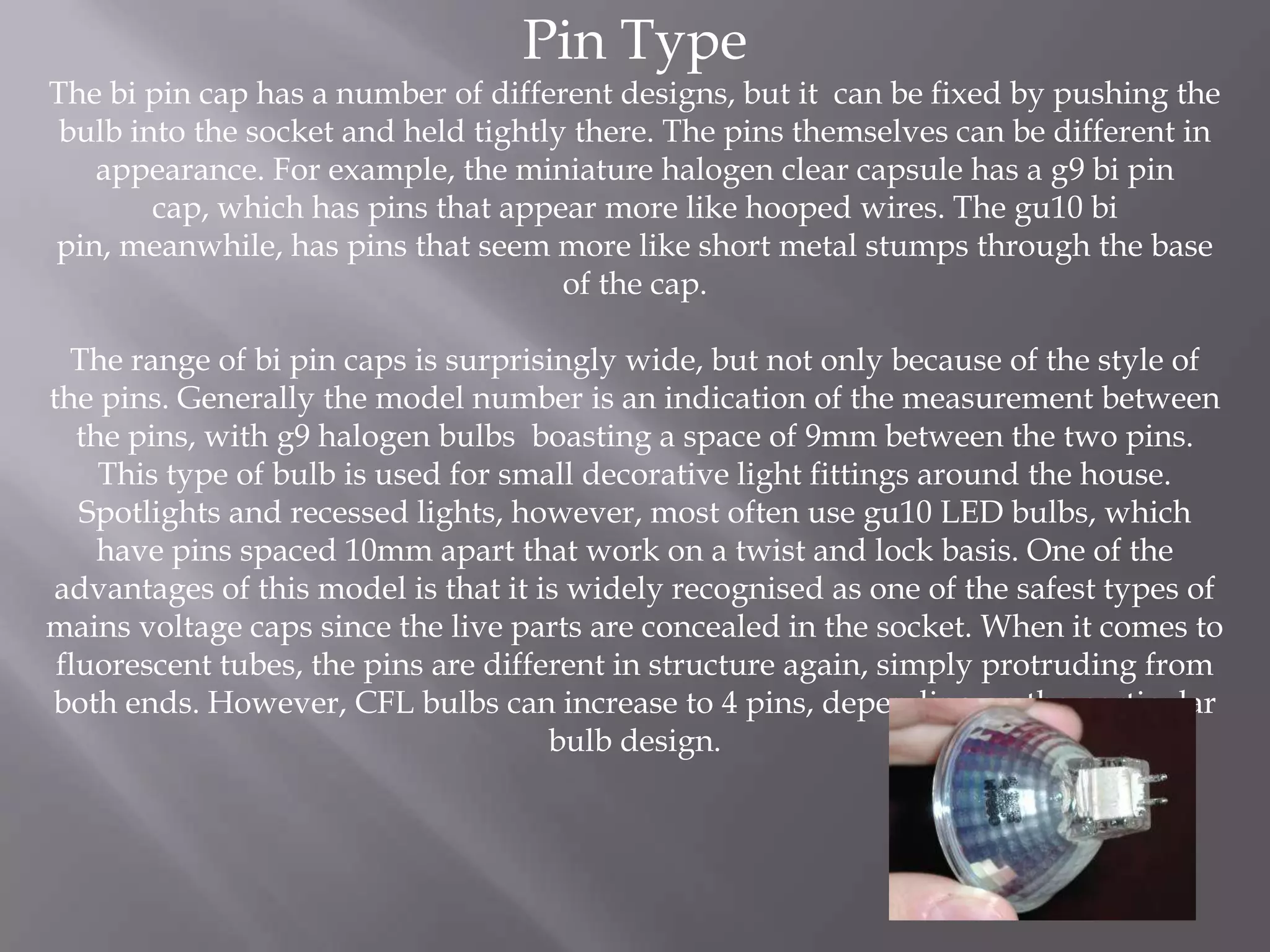 Pin Type
The bi pin cap has a number of different designs, but it can be fixed by pushing the
 bulb into the socket and held tightly there. The pins themselves can be different in
   appearance. For example, the miniature halogen clear capsule has a g9 bi pin
        cap, which has pins that appear more like hooped wires. The gu10 bi
pin, meanwhile, has pins that seem more like short metal stumps through the base
                                      of the cap.

  The range of bi pin caps is surprisingly wide, but not only because of the style of
the pins. Generally the model number is an indication of the measurement between
   the pins, with g9 halogen bulbs boasting a space of 9mm between the two pins.
     This type of bulb is used for small decorative light fittings around the house.
   Spotlights and recessed lights, however, most often use gu10 LED bulbs, which
     have pins spaced 10mm apart that work on a twist and lock basis. One of the
advantages of this model is that it is widely recognised as one of the safest types of
mains voltage caps since the live parts are concealed in the socket. When it comes to
 fluorescent tubes, the pins are different in structure again, simply protruding from
both ends. However, CFL bulbs can increase to 4 pins, depending on the particular
                                      bulb design.
 