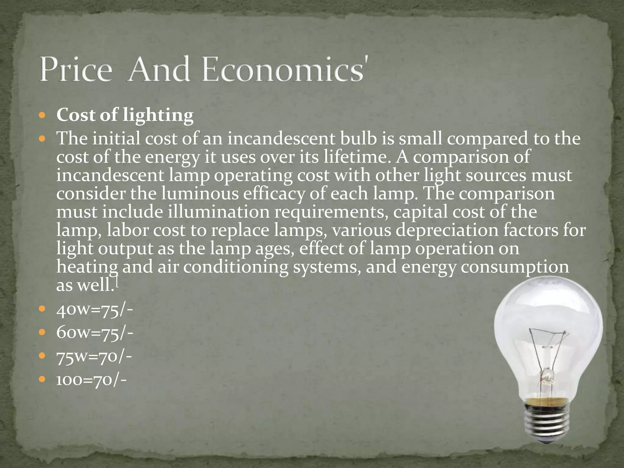  Cost of lighting
 The initial cost of an incandescent bulb is small compared to the
    cost of the energy it uses over its lifetime. A comparison of
    incandescent lamp operating cost with other light sources must
    consider the luminous efficacy of each lamp. The comparison
    must include illumination requirements, capital cost of the
    lamp, labor cost to replace lamps, various depreciation factors for
    light output as the lamp ages, effect of lamp operation on
    heating and air conditioning systems, and energy consumption
    as well.[
   40w=75/-
   60w=75/-
   75w=70/-
   100=70/-
 