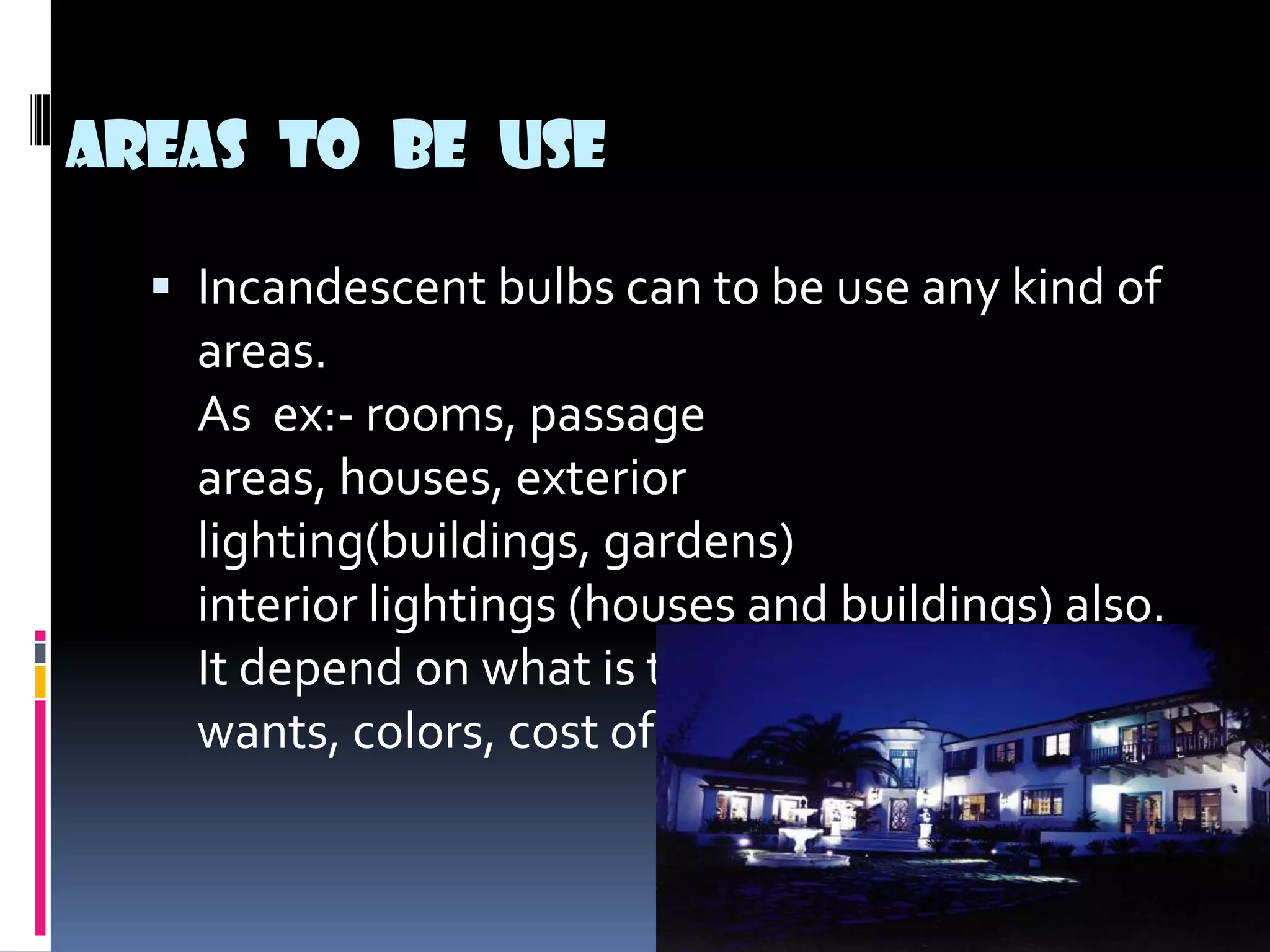 Areas to be use

   Incandescent bulbs can to be use any kind of
    areas.
    As ex:- rooms, passage
    areas, houses, exterior
    lighting(buildings, gardens)
    interior lightings (houses and buildings) also.
    It depend on what is the client
    wants, colors, cost of lights.
 