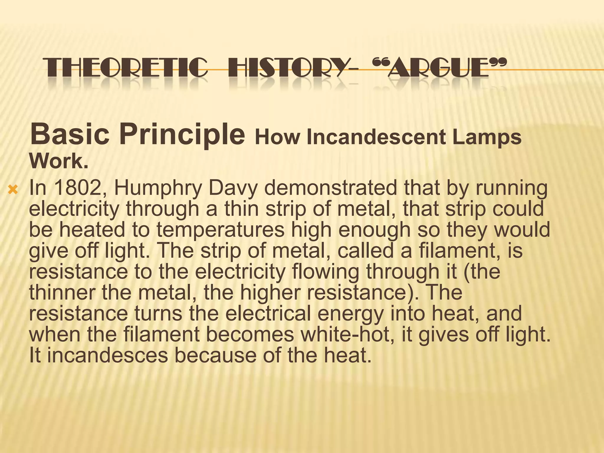 THEORETIC HISTORY- “ARGUE”

    Basic Principle How Incandescent Lamps
    Work.
   In 1802, Humphry Davy demonstrated that by running
    electricity through a thin strip of metal, that strip could
    be heated to temperatures high enough so they would
    give off light. The strip of metal, called a filament, is
    resistance to the electricity flowing through it (the
    thinner the metal, the higher resistance). The
    resistance turns the electrical energy into heat, and
    when the filament becomes white-hot, it gives off light.
    It incandesces because of the heat.
 