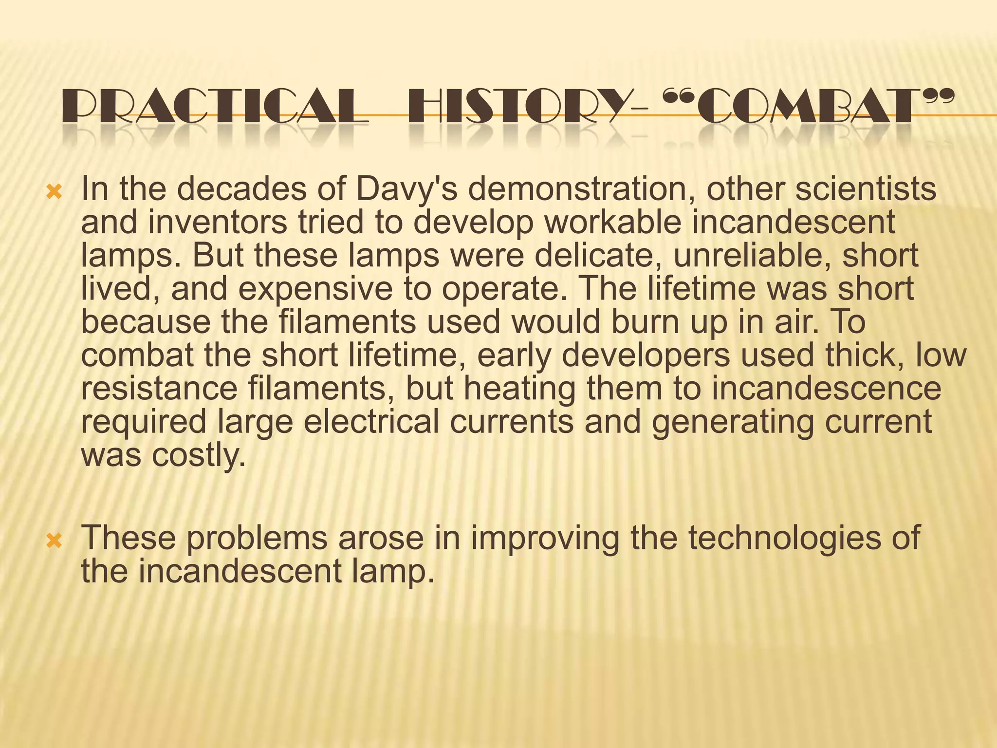PRACTICAL HISTORY- “COMBAT”
   In the decades of Davy's demonstration, other scientists
    and inventors tried to develop workable incandescent
    lamps. But these lamps were delicate, unreliable, short
    lived, and expensive to operate. The lifetime was short
    because the filaments used would burn up in air. To
    combat the short lifetime, early developers used thick, low
    resistance filaments, but heating them to incandescence
    required large electrical currents and generating current
    was costly.

   These problems arose in improving the technologies of
    the incandescent lamp.
 