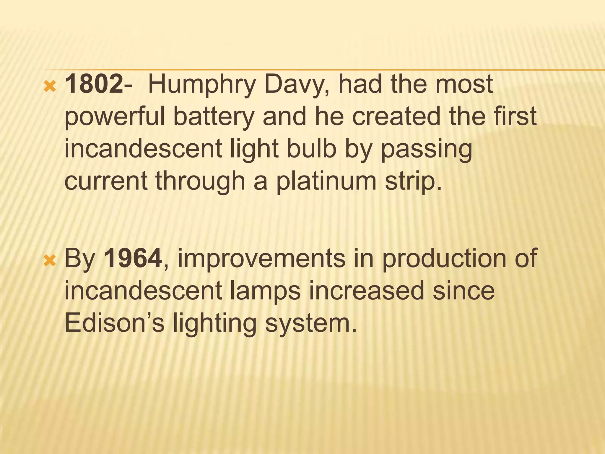    1802- Humphry Davy, had the most
    powerful battery and he created the first
    incandescent light bulb by passing
    current through a platinum strip.

   By 1964, improvements in production of
    incandescent lamps increased since
    Edison’s lighting system.
 