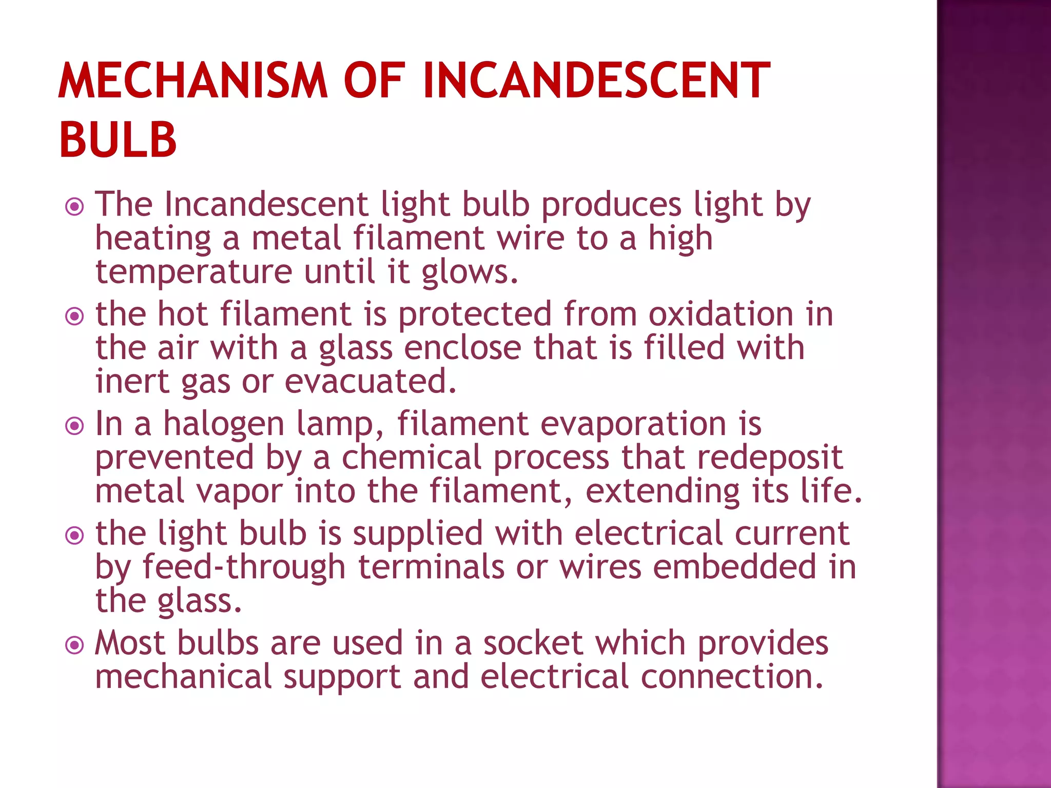  The Incandescent light bulb produces light by
  heating a metal filament wire to a high
  temperature until it glows.
 the hot filament is protected from oxidation in
  the air with a glass enclose that is filled with
  inert gas or evacuated.
 In a halogen lamp, filament evaporation is
  prevented by a chemical process that redeposit
  metal vapor into the filament, extending its life.
 the light bulb is supplied with electrical current
  by feed-through terminals or wires embedded in
  the glass.
 Most bulbs are used in a socket which provides
  mechanical support and electrical connection.
 