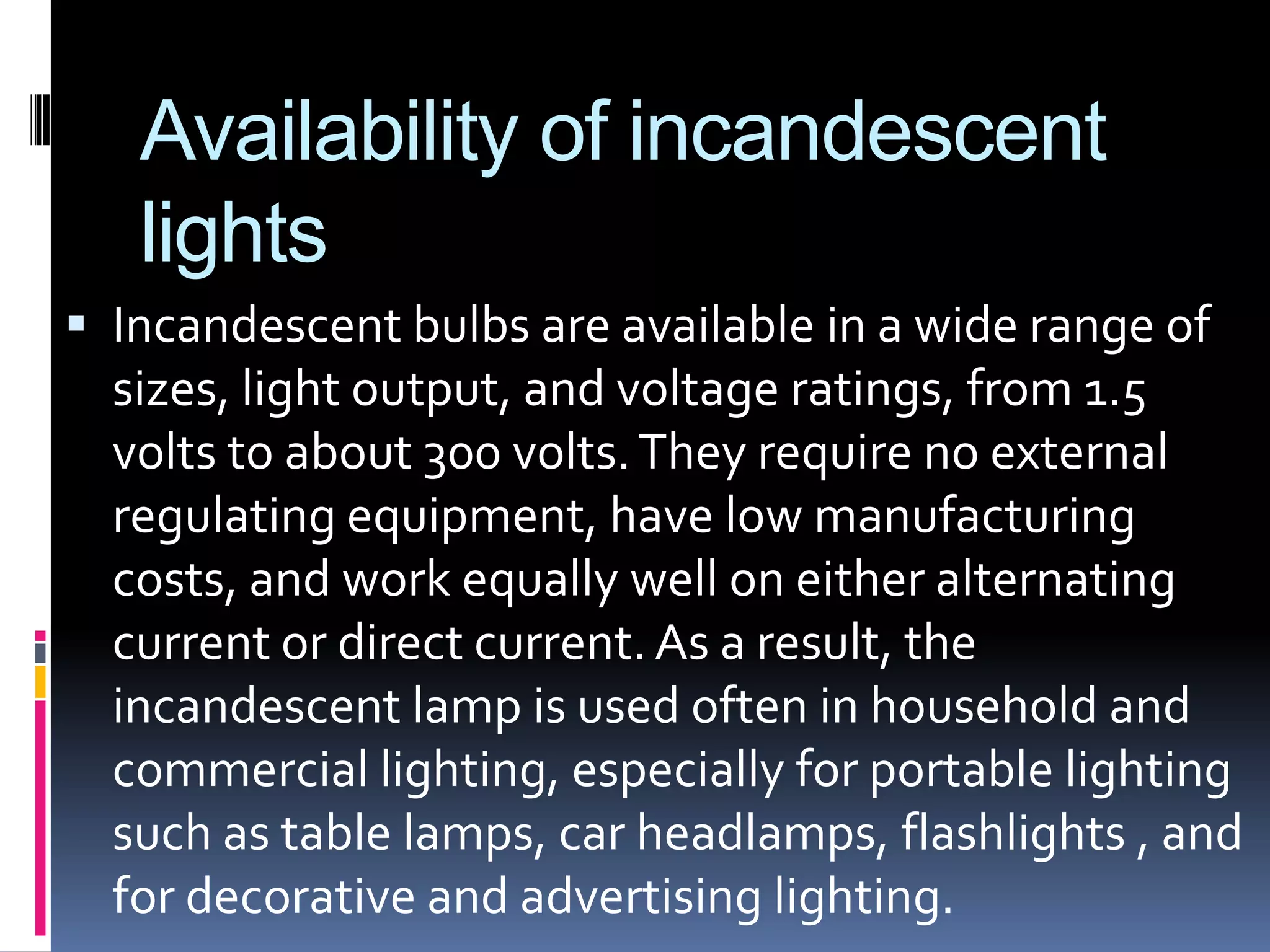 Availability of incandescent
   lights
 Incandescent bulbs are available in a wide range of
  sizes, light output, and voltage ratings, from 1.5
  volts to about 300 volts. They require no external
  regulating equipment, have low manufacturing
  costs, and work equally well on either alternating
  current or direct current. As a result, the
  incandescent lamp is used often in household and
  commercial lighting, especially for portable lighting
  such as table lamps, car headlamps, flashlights , and
  for decorative and advertising lighting.
 