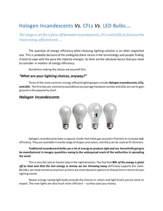 Halogen Incandescents Vs. CFLs Vs. LED Bulbs…. 
The stage is set for a face-off between Incandescents, CFLs and LEDs to find out the 
most energy efficient one….. 
The question of energy efficiency while choosing lighting solution is an often neglected 
one. This is probably because of the ambiguity there exists in the terminology and people finding 
it hard to cope with the pace the industry changes. So here are the absolute basics that you need 
to consider in matters of energy efficiency. 
But before making the choice ask yourself this: 
“What are your lighting choices, anyway?” 
Three of the most common energy-efficient lighting types include Halogen incandescents, CFLs, 
and LEDs. The first two are commonly available at any average hardware vendor and LEDs are yet to gain 
ground in the popularity chart. 
Halogen Incandescents 
Halogen incandescents have a capsule inside that holds gas around a filament to increase bulb 
efficiency. They are available in a wide range of shapes and colors, and they can be used wi th dimmers. 
Traditional incandescent bulbs use a lot of energy to produce light and are henceforth going to 
be manufactured in meagre quantities owing to the widespread reach of the authorities in spreading 
the word. 
This is very fair and an honest step in the right direction. The fact that 90% of the energy is given 
off as heat and that the lost energy is money we are throwing away definitely supports the claim. 
Besides, we need not worry anymore as there are more dynamic options to choose form in terms of your 
lighting needs. 
Newer energy-saving light bulbs provide the choices in colors and light levels you've come to 
expect. The new lights are also much more efficient -- so they save you money. 
 