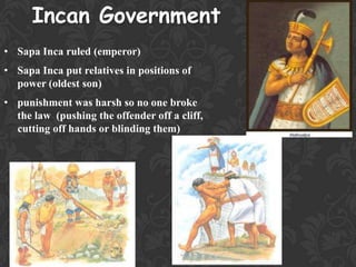 Incan Government
• Sapa Inca ruled (emperor)
• Sapa Inca put relatives in positions of
power (oldest son)
• punishment was harsh so no one broke
the law (pushing the offender off a cliff,
cutting off hands or blinding them)
 