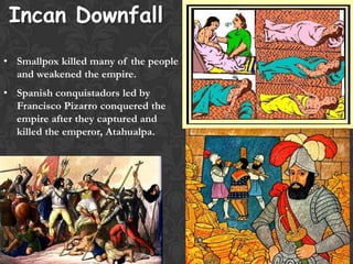 Incan Downfall
• Smallpox killed many of the people
and weakened the empire.
• Spanish conquistadors led by
Francisco Pizarro conquered the
empire after they captured and
killed the emperor, Atahualpa.
 