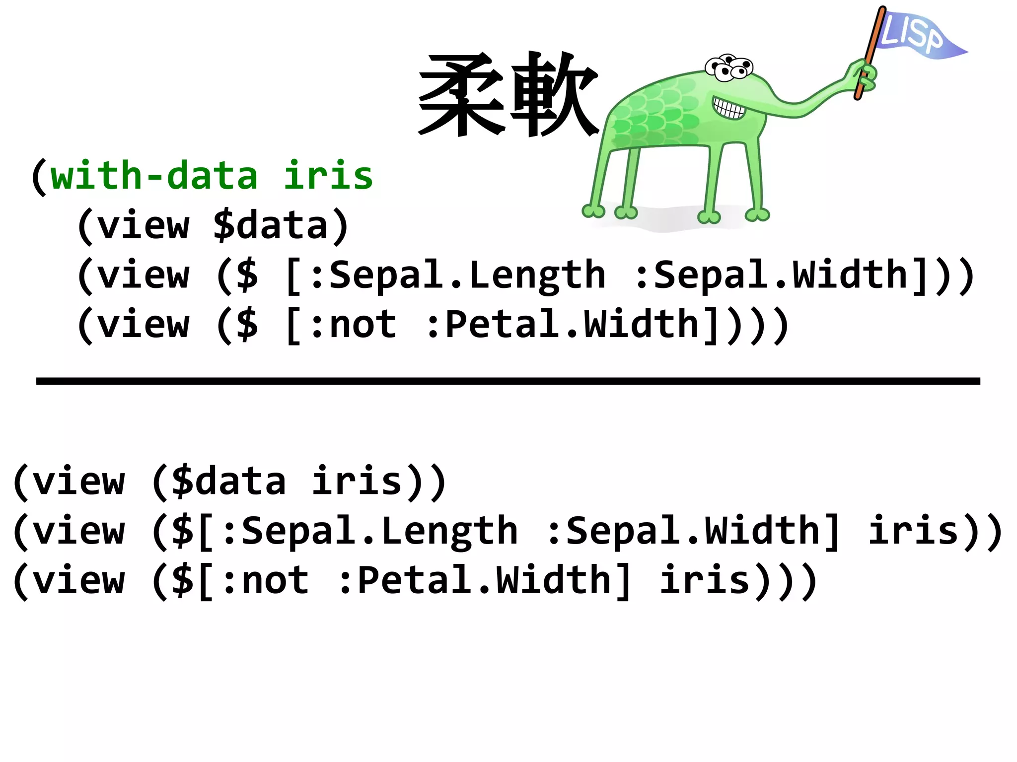 柔軟
(with-data iris
  (view $data)
  (view ($ [:Sepal.Length :Sepal.Width]))
  (view ($ [:not :Petal.Width])))


(view ($data iris))
(view ($[:Sepal.Length :Sepal.Width] iris))
(view ($[:not :Petal.Width] iris)))
 