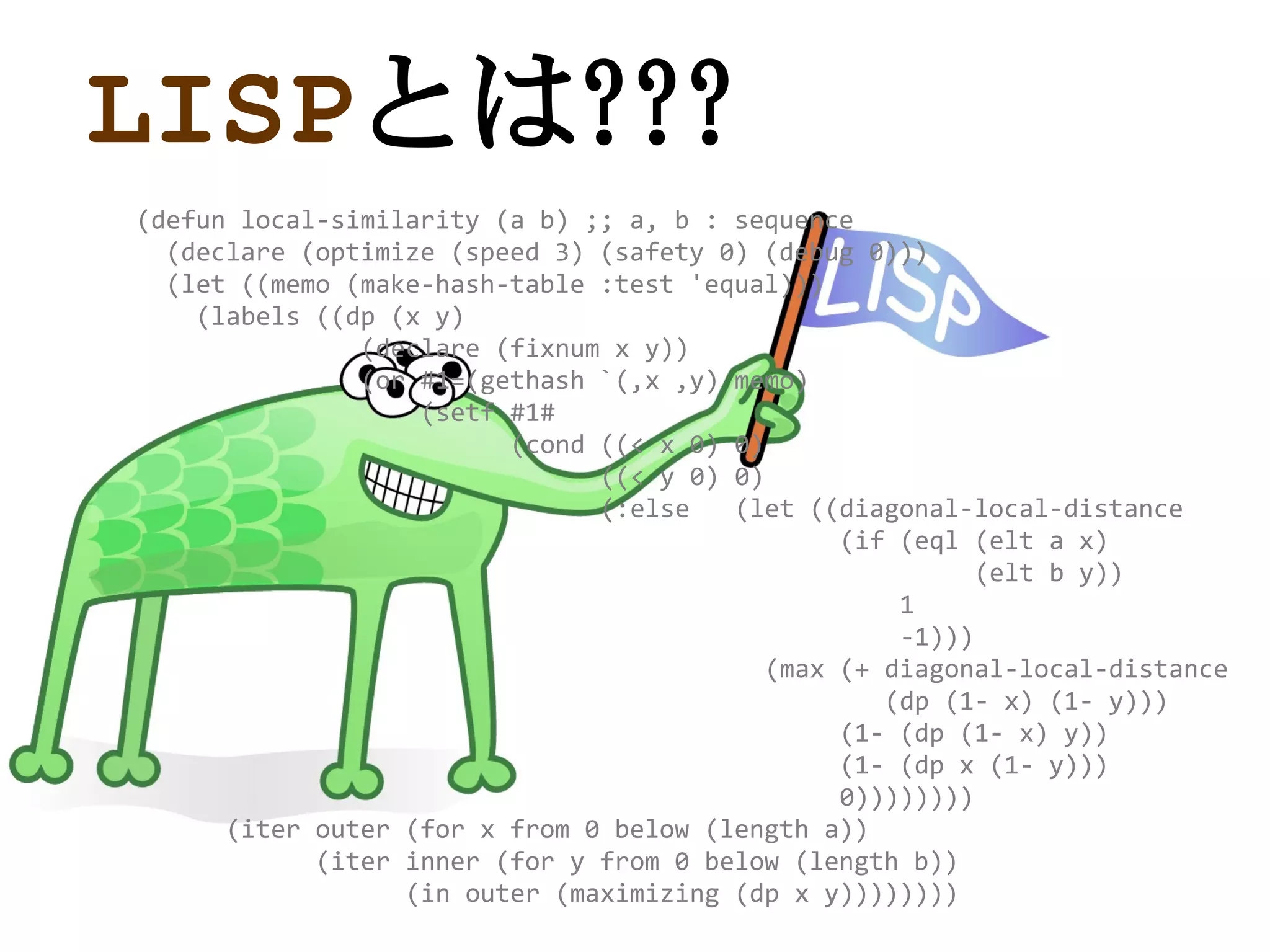 LISPとは???
(defun local-similarity (a b) ;; a, b : sequence
  (declare (optimize (speed 3) (safety 0) (debug 0)))
  (let ((memo (make-hash-table :test 'equal)))
    (labels ((dp (x y)
               (declare (fixnum x y))
               (or #1=(gethash `(,x ,y) memo)
                   (setf #1#
                         (cond ((< x 0) 0)
                               ((< y 0) 0)
                               (:else   (let ((diagonal-local-distance
                                                (if (eql (elt a x)
                                                          (elt b y))
                                                    1
                                                    -1)))
                                           (max (+ diagonal-local-distance
                                                   (dp (1- x) (1- y)))
                                                (1- (dp (1- x) y))
                                                (1- (dp x (1- y)))
                                                0))))))))
      (iter outer (for x from 0 below (length a))
            (iter inner (for y from 0 below (length b))
                  (in outer (maximizing (dp x y))))))))
 