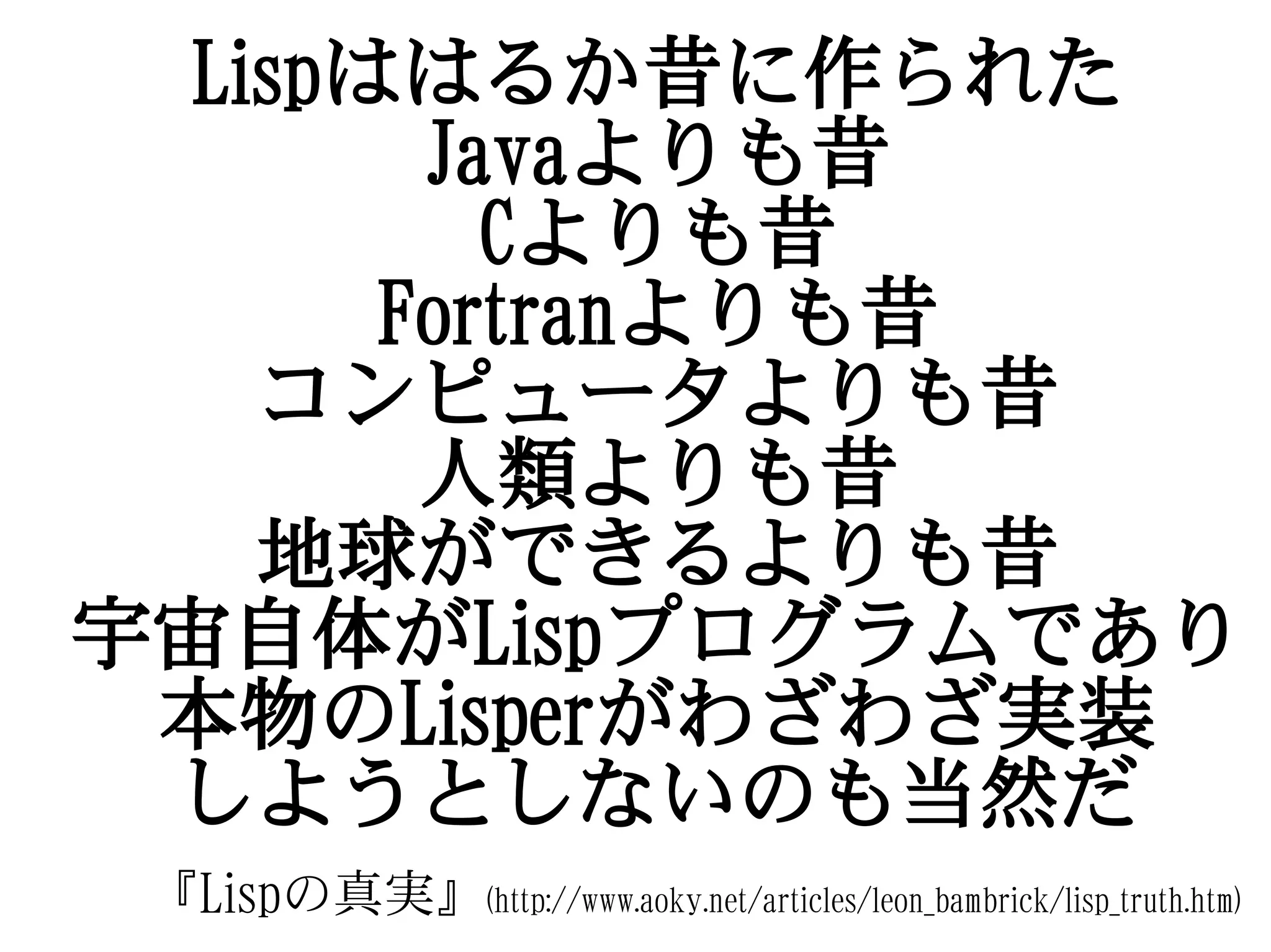 Lispははるか昔に作られた
        Javaよりも昔
          Cよりも昔
       Fortranよりも昔
    コンピュータよりも昔
        人類よりも昔
    地球ができるよりも昔
宇宙自体がLispプログラムであり
 本物のLisperがわざわざ実装
 しようとしないのも当然だ
 『Lispの真実』(http://www.aoky.net/articles/leon_bambrick/lisp_truth.htm)
 
