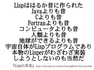 Lispははるか昔に作られた
        Javaよりも昔
          Cよりも昔
       Fortranよりも昔
    コンピュータよりも昔
        人類よりも昔
    地球ができるよりも昔
宇宙自体がLispプログラムであり
 本物のLisperがわざわざ実装
 しようとしないのも当然だ
 『Lispの真実』(http://www.aoky.net/articles/leon_bambrick/lisp_truth.htm)
 