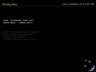 (use '(incanter core io))
(save data "./data.csv")
(use '(incanter core mongodb))
(use 'somnium.congomongo)
(mongo! :db "mydb")
(insert-dataset :cars data)
Saving data save a dataset in a CSV ﬁle
 