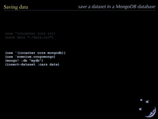 Saving data save a dataset in a MongoDB database
(use '(incanter core io))
(save data "./data.csv")
(use '(incanter core mongodb))
(use 'somnium.congomongo)
(mongo! :db "mydb")
(insert-dataset :cars data)
 
