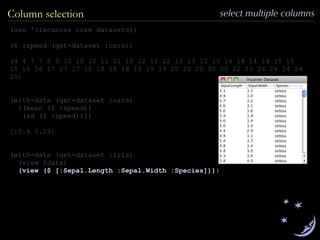 (use '(incanter core datasets))
($ :speed (get-dataset :cars))
(4 4 7 7 8 9 10 10 10 11 11 12 12 12 12 13 13 13 13 14 14 14 14 15 15
15 16 16 17 17 17 18 18 18 18 19 19 19 20 20 20 20 20 22 23 24 24 24 24
25)
(with-data (get-dataset :cars)
[(mean ($ :speed))
(sd ($ :speed))])
[15.4 5.29]
(with-data (get-dataset :iris)
(view $data)
(view ($ [:Sepal.Length :Sepal.Width :Species])))
Column selection select multiple columns
 