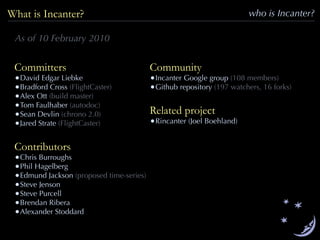 who is Incanter?What is Incanter?
Committers
•David Edgar Liebke
•Bradford Cross (FlightCaster)
•Alex Ott (build master)
•Tom Faulhaber (autodoc)
•Sean Devlin (chrono 2.0)
•Jared Strate (FlightCaster)
Contributors
•Chris Burroughs
•Phil Hagelberg
•Edmund Jackson (proposed time-series)
•Steve Jenson
•Steve Purcell
•Brendan Ribera
•Alexander Stoddard
Community
•Incanter Google group (108 members)
•Github repository (197 watchers, 16 forks)
Related project
•Rincanter (Joel Boehland)
As of 10 February 2010
 