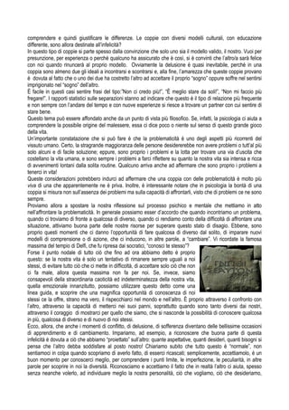 comprendere e quindi giustificare le differenze. Le coppie con diversi modelli culturali, con educazione
differente, sono allora destinate all’infelicità?
In questo tipo di coppie si parte spesso dalla convinzione che solo uno sia il modello valido, il nostro. Vuoi per
presunzione, per esperienza o perché qualcuno ha assicurato che è così, si è convinti che l’altro/a sarà felice
con noi quando rinuncerà al proprio modello. Ovviamente la delusione è quasi inevitabile, perché in una
coppia sono almeno due gli ideali a incontrarsi e scontrarsi e, alla fine, l’amarezza che queste coppie provano
è dovuta al fatto che o uno dei due ha costretto l’altro ad accettare il proprio “sogno” oppure soffre nel sentirsi
imprigionato nel “sogno” dell’altro.
È facile in questi casi sentire frasi del tipo:”Non ci credo più!”, “È meglio stare da soli!”, “Non mi faccio più
fregare!”. I rapporti statistici sulle separazioni stanno ad indicare che questo è il tipo di relazione più frequente
e non sempre con l’andare del tempo e con nuove esperienze si riesce a trovare un partner con cui sentire di
stare bene.
Questo tema può essere affondato anche da un punto di vista più filosofico. Se, infatti, la psicologia ci aiuta a
comprendere la possibile origine del malessere, essa ci dice poco o niente sul senso di questo grande gioco
della vita.
Un’importante constatazione che si può fare è che la problematicità è uno degli aspetti più ricorrenti del
vissuto umano. Certo, la stragrande maggioranza delle persone desidererebbe non avere problemi o tutt’al più
solo alcuni e di facile soluzione; eppure, sono proprio i problemi e la lotta per trovare una via d’uscita che
costellano la vita umana, e sono sempre i problemi a farci riflettere su quanto la nostra vita sia intensa e ricca
di avvenimenti lontani dalla solita routine. Qualcuno arriva anche ad affermare che sono proprio i problemi a
tenerci in vita!
Queste considerazioni potrebbero indurci ad affermare che una coppia con delle problematicità è molto più
viva di una che apparentemente ne è priva. Inoltre, è interessante notare che in psicologia la bontà di una
coppia si misura non sull’assenza dei problemi ma sulla capacità di affrontarli, visto che di problemi ce ne sono
sempre.
Proviamo allora a spostare la nostra riflessione sul processo psichico e mentale che mettiamo in atto
nell’affrontare la problematicità. In generale possiamo esser d’accordo che quando incontriamo un problema,
quando ci troviamo di fronte a qualcosa di diverso, quando ci rendiamo conto della difficoltà di affrontare una
situazione, attiviamo buona parte delle nostre risorse per superare questo stato di disagio. Ebbene, sono
proprio questi momenti che ci danno l’opportunità di fare qualcosa di diverso dal solito, di imparare nuovi
modelli di comprensione o di azione, che ci inducono, in altre parole, a “cambiare”. Vi ricordate la famosa
massima del tempio di Delfi, che fu ripresa dai socratici, “conosci te stesso”?
Forse il punto nodale di tutto ciò che fino ad ora abbiamo detto è proprio
questo: se la nostra vita è solo un tentativo di rimanere sempre uguali a noi
stessi, di evitare tutto ciò che ci mette in difficoltà, di accettare solo ciò che non
ci fa male, allora questa massima non fa per noi. Se, invece, siamo
consapevoli della straordinaria caoticità ed indeterminatezza della nostra vita,
quella emozionale innanzitutto, possiamo utilizzare questo detto come una
linea guida, e scoprire che una magnifica opportunità di conoscenza di noi
stessi ce la offre, strano ma vero, il rispecchiarci nel mondo e nell’altro. È proprio attraverso il confronto con
l’altro, attraverso la capacità di metterci nei suoi panni, soprattutto quando sono tanto diversi dai nostri,
attraverso il coraggio di mostrarci per quello che siamo, che si nasconde la possibilità di conoscere qualcosa
in più, qualcosa di diverso e di nuovo di noi stessi.
Ecco, allora, che anche i momenti di conflitto, di delusione, di sofferenza diventano delle bellissime occasioni
di apprendimento e di cambiamento. Impariamo, ad esempio, a riconoscere che buona parte di questa
infelicità è dovuta a ciò che abbiamo “proiettato” sull’altro: quante aspettative, quanti desideri, quanti bisogni si
pensa che l’altro debba soddisfare al posto nostro! Chiariamo subito che tutto questo è “normale”, non
sentiamoci in colpa quando scopriamo di averlo fatto, di esserci ricascati; semplicemente, accettiamolo, è un
buon momento per conoscerci meglio, per comprendere i punti limite, le imperfezione, le peculiarità, in altre
parole per scoprire in noi la diversità. Riconosciamo e accettiamo il fatto che in realtà l’altro ci aiuta, spesso
senza neanche volerlo, ad individuare meglio la nostra personalità, ciò che vogliamo, ciò che desideriamo,
 