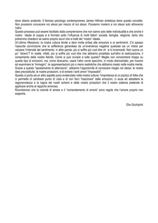 dove stiamo andando. Il famoso psicologo contemporaneo James Hillman sintetizza bene questo concetto:
Non possiamo conoscere noi stessi per mezzo di noi stessi. Possiamo rivelarci a noi stessi solo attraverso
l’altro.
Questo processo può essere facilitato dalla comprensione che non siamo solo delle individualità e che anche il
nostro ideale di coppia si è formato sotto l’influenza di molti fattori: società, famiglia, religione, tanto che
potremmo chiederci se siamo proprio sicuri che si tratti del “nostro” ideale.
Un’ultima riflessione: la nostra cultura tende a dare molta enfasi alle emozioni e ai sentimenti. C’è spesso
l’assurda convinzione che la sofferenza generatasi da un’evenienza negativa qualsiasi sia un indice per
valutare l’intensità del sentimento, in altre parole: più si soffre più vuol dire ch si è innamorati. Non suona un
po’ “strano”? In realtà, infatti, più si soffre più vuol dire che abbiamo proiettato sull’altro la realizzazione, il
compimento della nostra felicità. Come si può ovviare a tutto questo? Meglio non concentrarsi troppo su
questo tipo di emozioni, ma, come dicevamo, usare l’altro come specchio, in modo disincantato, per riuscire
ad esaminare le “immagini”, le rappresentazioni più o meno realistiche che abbiamo creato nella nostra mente.
Grazie a questo “spostamento di attenzione”, abbiamo l’opportunità di conoscere meglio noi stessi, le nostre
idee precostituite, le nostre proiezioni, e di evitare i tanti amori “impossibili”.
Questo ci porta ad un altro aspetto poco evidenziato nella nostra cultura: l’importanza di un pizzico di follia che
ci permette di cambiare punto di vista e di non farci “trascinare” dalle emozioni, ci aiuta ad abbattere la
ragionevolezza e la logica dei nostri schemi e delle nostre proiezioni che il nostro sistema pretende di
applicare anche al rapporto amoroso.
Ricordiamoci che la volontà di amare e il “comandamento di amore” sono regole che l’amore proprio non
sopporta.
Elio Occhipinti
 