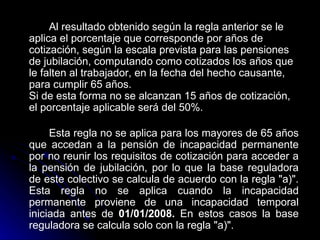 Al resultado obtenido según la regla anterior se le aplica el porcentaje que corresponde por años de cotización, según la escala prevista para las pensiones de jubilación, computando como cotizados los años que le falten al trabajador, en la fecha del hecho causante, para cumplir 65 años. Si de esta forma no se alcanzan 15 años de cotización, el porcentaje aplicable será del 50%. Esta regla no se aplica para los mayores de 65 años que accedan a la pensión de incapacidad permanente por no reunir los requisitos de cotización para acceder a la pensión de jubilación, por lo que la base reguladora de este colectivo se calcula de acuerdo con la regla "a)". Esta regla no se aplica cuando la incapacidad permanente proviene de una incapacidad temporal iniciada antes de  01/01/2008.  En estos casos la base reguladora se calcula solo con la regla "a)".   