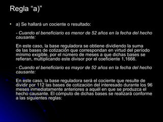 Regla “a)” a) Se hallará un cociente o resultado: - Cuando el beneficiario es menor de 52 años en la fecha del hecho causante: En este caso, la base reguladora se obtiene dividiendo la suma de las bases de cotización que correspondan en virtud del período mínimo exigible, por el número de meses a que dichas bases se refieran, multiplicando este divisor por el coeficiente 1,1666. - Cuando el beneficiario es mayor de 52 años en la fecha del hecho causante: En este caso, la base reguladora será el cociente que resulte de dividir por 112 las bases de cotización del interesado durante los 96 meses inmediatamente anteriores a aquél en que se produzca el hecho causante. El cómputo de dichas bases se realizará conforme a las siguientes reglas: 