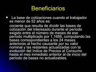 Beneficiarios La base de cotizaciones cuando el trabajador es menor de 52 años es:  cociente que resulta de dividir las bases de cotización del interesado durante el período exigido entre el número de meses de ese período multiplicado por 1,1666, computando las bases correspondientes a los 24 meses anteriores al hecho causante por su valor nominal y las restantes actualizadas con la evolución del índice de Precios al Consumo hasta el mes inmediato anterior al de inicio del período de bases no actualizables. 