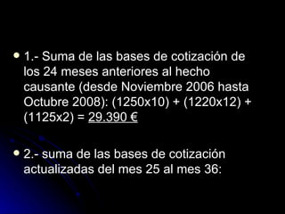 1.- Suma de las bases de cotización de los 24 meses anteriores al hecho causante (desde Noviembre 2006 hasta Octubre 2008): (1250x10) + (1220x12) + (1125x2) =  29.390 € 2.- suma de las bases de cotización actualizadas del mes 25 al mes 36:  