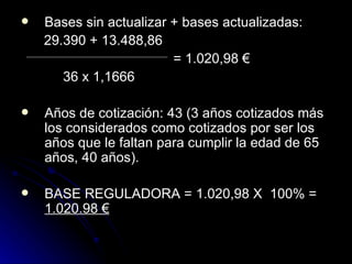 Bases sin actualizar + bases actualizadas: 29.390 + 13.488,86    = 1.020,98 € 36 x 1,1666 Años de cotización: 43  (3 años cotizados más los considerados como cotizados por ser los años que le faltan para cumplir la edad de 65 años, 40 años). BASE REGULADORA =  1.020,98 X  100% =  1.020.98 € 