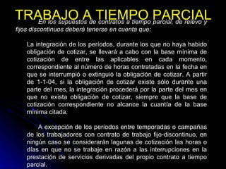 TRABAJO A TIEMPO PARCIAL En los supuestos de contratos a tiempo parcial, de relevo y fijos discontinuos deberá tenerse en cuenta que: La integración de los períodos, durante los que no haya habido obligación de cotizar, se llevará a cabo con la base mínima de cotización de entre las aplicables en cada momento, correspondiente al número de horas contratadas en la fecha en que se interrumpió o extinguió la obligación de cotizar. A partir de 1-1-04, si la obligación de cotizar existe sólo durante una parte del mes, la integración procederá por la parte del mes en que no exista obligación de cotizar, siempre que la base de cotización correspondiente no alcance la cuantía de la base mínima citada. A excepción de los períodos entre temporadas o campañas de los trabajadores con contrato de trabajo fijo-discontinuo, en ningún caso se considerarán lagunas de cotización las horas o días en que no se trabaje en razón a las interrupciones en la prestación de servicios derivadas del propio contrato a tiempo parcial. 