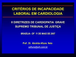 BRASÍLIA - DF 11 DE MAIO DE 2007
II DIRETRIZES DE CARDIOPATIA GRAVE
SUPREMO TRIBUNAL DE JUSTIÇA
CRITÉRIOS DE INCAPACIDADE
LABORAL EM CARDIOLOGIA
aafiune@arh.com.br
Prof . Dr. Abrahão Afiune Neto
 
