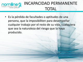 INCAPACIDAD PERMANENTE
                       TOTAL
• Es la pérdida de facultades o aptitudes de una
  persona, que la imposibiliten para desempeñar
  cualquier trabajo por el resto de su vida, cualquiera
  que sea la naturaleza del riesgo que la haya
  producido.
 