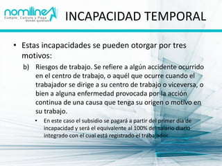 INCAPACIDAD TEMPORAL

• Estas incapacidades se pueden otorgar por tres
  motivos:
  b) Riesgos de trabajo. Se refiere a algún accidente ocurrido
     en el centro de trabajo, o aquél que ocurre cuando el
     trabajador se dirige a su centro de trabajo o viceversa, o
     bien a alguna enfermedad provocada por la acción
     continua de una causa que tenga su origen o motivo en
     su trabajo.
      •   En este caso el subsidio se pagará a partir del primer día de
          incapacidad y será el equivalente al 100% del salario diario
          integrado con el cual está registrado el trabajador.
 