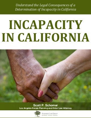 Understand the Legal Consequences of a 
Determination of Incapacity in California 
INCAPACITY 
IN CALIFORNIA 
Scott P. Schomer 
Los Angeles Estate Planning and Elder Law Attorney  