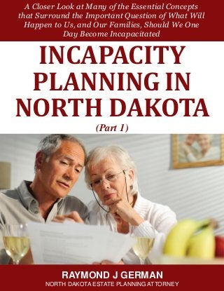 A Closer Look at Many of the Essential Concepts
that Surround the Important Question of What Will
Happen to Us, and Our Families, Should We One
Day Become Incapacitated
RAYMOND J GERMAN
NORTH DAKOTA ESTATE PLANNING ATTORNEY
INCAPACITY
PLANNING IN
NORTH DAKOTA
(Part 1)
 