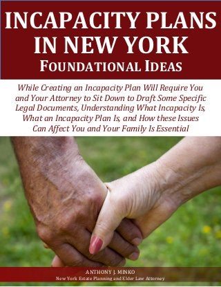 INCAPACITY PLANS IN NEW YORK FOUNDATIONAL IDEAS 
While Creating an Incapacity Plan Will Require You 
and Your Attorney to Sit Down to Draft Some Specific 
Legal Documents, Understanding What Incapacity Is, 
What an Incapacity Plan Is, and How these Issues 
Can Affect You and Your Family Is Essential 
ANTHONY J. MINKO 
New York Estate Planning and Elder Law Attorney  