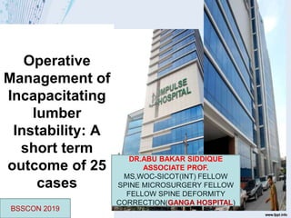 Operative
Management of
Incapacitating
lumber
Instability: A
short term
outcome of 25
cases
DR.ABU BAKAR SIDDIQUE
ASSOCIATE PROF.
MS,WOC-SICOT(INT) FELLOW
SPINE MICROSURGERY FELLOW
FELLOW SPINE DEFORMITY
CORRECTION(GANGA HOSPITAL)
BSSCON 2019
 