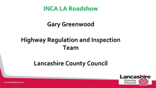 INCA LA Roadshow
Gary Greenwood
Highway Regulation and Inspection
Team
Lancashire County Council
1
 