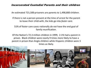 Incarcerated Custodial Parents and their children

An estimated 721,500 prisoners are parents to 1,498,800 children.

If there is not a person present at the time of arrest for the parent
        to leave their child with, the kids go into foster care.

  51% of foster care cases nationally do not have the end goal of
                       family reunification.

Of the Nation’s 72.3 million children in 1999, 2.1% had a parent in
 prison. Black children were nearly 9 times more likely to have a
parent in prison than Anglo children while Hispanic children were 3
                           times as likely.
 