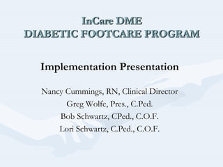 InCare DME
DIABETIC FOOTCARE PROGRAM
InCareInCare DMEDME
DIABETIC FOOTCARE PROGRAMDIABETIC FOOTCARE PROGRAM
Implementation PresentationImplementation Presentation
Nancy Cummings, RN, Clinical DirectorNancy Cummings, RN, Clinical Director
Greg Wolfe, Pres., C.Greg Wolfe, Pres., C.PedPed..
Bob Schwartz,Bob Schwartz, CPedCPed., C.O.F.., C.O.F.
Lori Schwartz, C.Lori Schwartz, C.PedPed., C.O.F.., C.O.F.
 