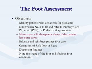 The Foot AssessmentThe Foot AssessmentThe Foot Assessment
•• Objectives:Objectives:
–– Identify patients who are at risk for problemsIdentify patients who are at risk for problems
–– Know when NOT to fit and refer to Primary CareKnow when NOT to fit and refer to Primary Care
PhysicainPhysicain (PCP), or Podiatrist if appropriate.(PCP), or Podiatrist if appropriate.
–– Never size or fit therapeutic shoes if the patientNever size or fit therapeutic shoes if the patient
has open sores.has open sores.
–– Educate and reinforce proper foot careEducate and reinforce proper foot care
–– Categories of Risk (low or high)Categories of Risk (low or high)
–– Document findingsDocument findings
–– Note the shape of the foot and obvious footNote the shape of the foot and obvious foot
conditioncondition
 