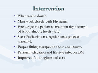 InterventionInterventionIntervention
•• What can be done?What can be done?
•• Must work closely with Physician.Must work closely with Physician.
•• Encourage the patient to maintain tight controlEncourage the patient to maintain tight control
of blood glucose levels (A1c)of blood glucose levels (A1c)
•• See a Podiatrist on a regular basis (at leastSee a Podiatrist on a regular basis (at least
annually).annually).
•• Proper fitting therapeutic shoes and inserts.Proper fitting therapeutic shoes and inserts.
•• Personal education and lifestyle info. on DMPersonal education and lifestyle info. on DM
•• Improved foot hygiene and careImproved foot hygiene and care
 