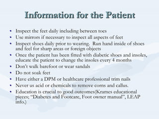 Information for the PatientInformation for the PatientInformation for the Patient
•• Inspect the feet daily including between toesInspect the feet daily including between toes
•• Use mirrors if necessary to inspect all aspects of feetUse mirrors if necessary to inspect all aspects of feet
•• Inspect shoes daily prior to wearing. Run hand inside of shoesInspect shoes daily prior to wearing. Run hand inside of shoes
and feel for sharp areas or foreign objectsand feel for sharp areas or foreign objects
•• Once the patient has been fitted with diabetic shoes and insolesOnce the patient has been fitted with diabetic shoes and insoles,,
educate the patient to change the insoles every 4 monthseducate the patient to change the insoles every 4 months
•• DonDon’’t walk barefoot or wear sandalst walk barefoot or wear sandals
•• Do not soak feetDo not soak feet
•• Have either a DPM or healthcare professional trim nailsHave either a DPM or healthcare professional trim nails
•• Never us acid or chemicals to remove corns and callus.Never us acid or chemicals to remove corns and callus.
•• Education is crucial to good outcomes(Education is crucial to good outcomes(KramesKrames educationaleducational
pieces;pieces; ““Diabetes andDiabetes and FootcareFootcare, Foot owner manual, Foot owner manual””, LEAP, LEAP
info.)info.)
 
