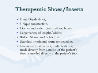 Therapeutic Shoes/InsertsTherapeutic Shoes/InsertsTherapeutic Shoes/Inserts
•• Extra Depth shoes,Extra Depth shoes,
•• Unique construction.Unique construction.
•• Deeper and wider reinforced toe boxes.Deeper and wider reinforced toe boxes.
•• Large variety of lengths/widths.Large variety of lengths/widths.
•• Ridged Shank, rocker bottom.Ridged Shank, rocker bottom.
•• Seamless or minimal seam construction.Seamless or minimal seam construction.
•• Inserts are total contact, multiple density,Inserts are total contact, multiple density,
made directly from a model of the patientmade directly from a model of the patient’’ss
foot or molded directly to the patientfoot or molded directly to the patient’’s foot.s foot.
 