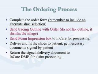 The Ordering ProcessThe Ordering Process
•• Complete the order formComplete the order form (remember to include an(remember to include an
alternate shoe selection)alternate shoe selection)
•• Send tracing Outline with Order (do not fax outline, itSend tracing Outline with Order (do not fax outline, it
shrinks the image)shrinks the image)
•• Send Foam Impression boxSend Foam Impression box toto InCareInCare for processing.for processing.
•• Deliver and fit the shoes to patient, get necessaryDeliver and fit the shoes to patient, get necessary
documents signed by patientdocuments signed by patient
•• Return the signed delivery document toReturn the signed delivery document to
InCareInCare DME for claim processing.DME for claim processing.
 